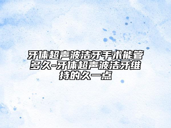 牙体超声波洁牙手术能管多久-牙体超声波洁牙维持的久一点