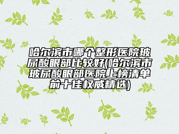 哈尔滨市哪个整形医院玻尿酸眼部比较好(哈尔滨市玻尿酸眼部医院上榜清单前十佳权威精选)