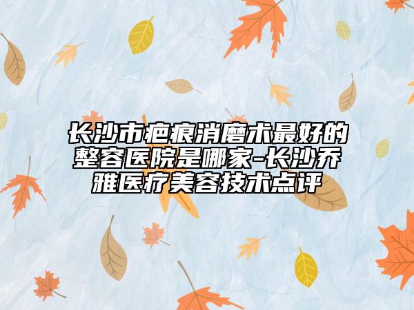 长沙市疤痕消磨术最好的整容医院是哪家-长沙乔雅医疗美容技术点评