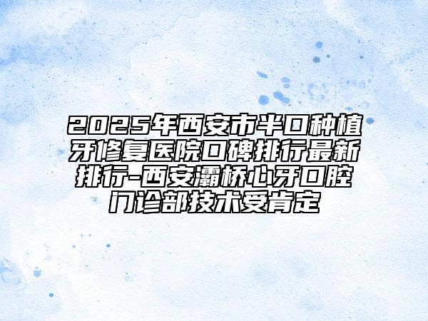 2025年西安市半口种植牙修复医院口碑排行最新排行-西安灞桥心牙口腔门诊部技术受肯定
