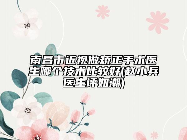 南昌市近视做矫正手术医生哪个技术比较好(赵小兵医生评如潮)