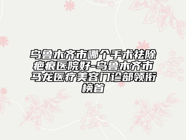 乌鲁木齐市哪个手术祛除疤痕医院好-乌鲁木齐市马龙医疗美容门诊部领衔榜首