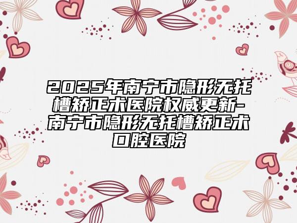 2025年南宁市隐形无托槽矫正术医院权威更新-南宁市隐形无托槽矫正术口腔医院