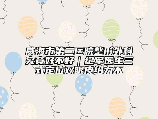 威海市第二医院整形外科究竟好不好｜纪军医生三式定位双眼皮给力不