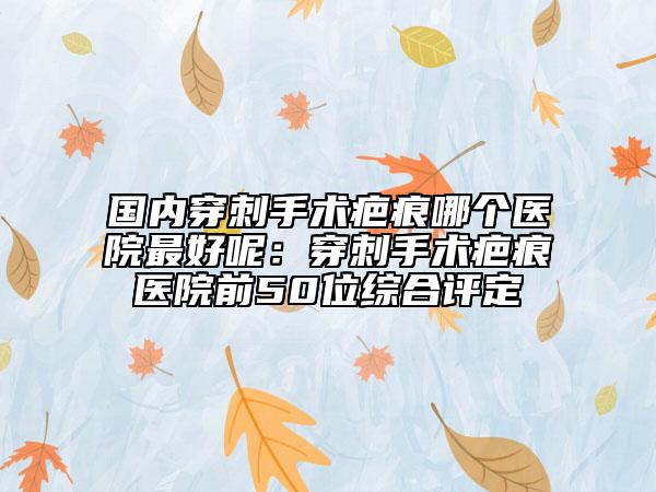 国内穿刺手术疤痕哪个医院最好呢：穿刺手术疤痕医院前50位综合评定