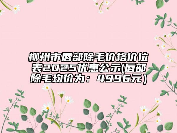 柳州市唇部除毛价格价位表2025优惠公示(唇部除毛均价为：4996元）