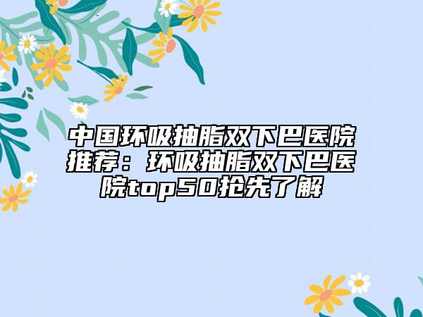 中国环吸抽脂双下巴医院推荐：环吸抽脂双下巴医院top50抢先了解