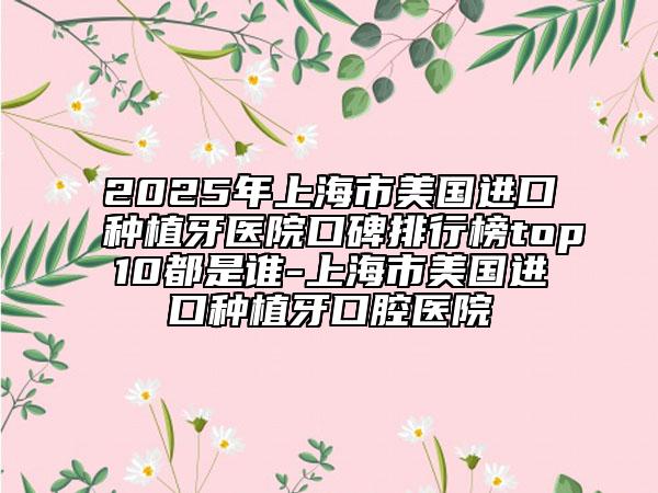 2025年上海市美国进口种植牙医院口碑排行榜top10都是谁-上海市美国进口种植牙口腔医院