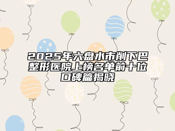 2025年六盘水市削下巴整形医院上榜名单前十位口碑篇揭晓