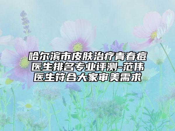 哈尔滨市皮肤治疗青春痘医生排名专业评测-范伟医生符合大家审美需求