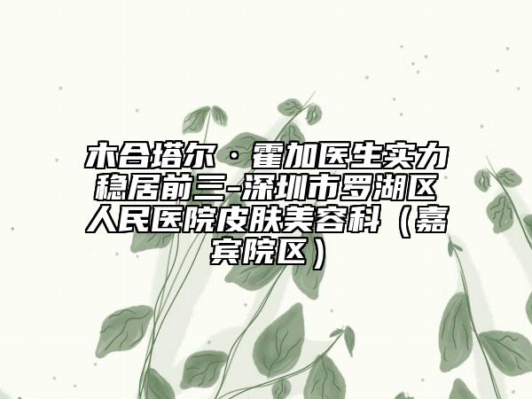木合塔尔·霍加医生实力稳居前三-深圳市罗湖区人民医院皮肤美容科（嘉宾院区）
