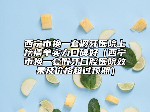 西宁市换一套假牙医院上榜清单实力口碑好（西宁市换一套假牙口腔医院效果及价格超过预期）