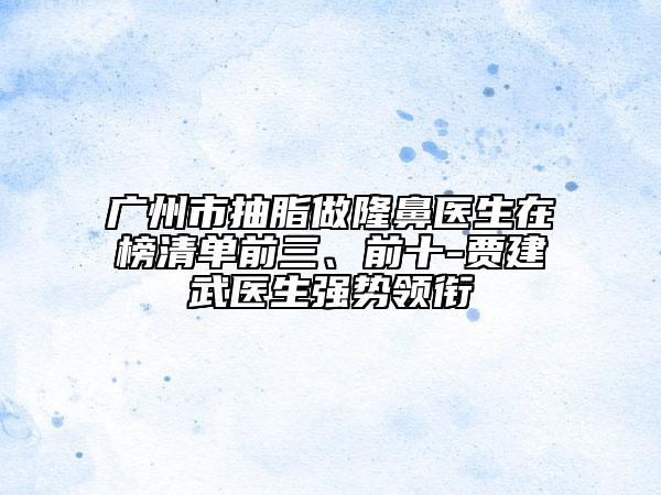 广州市抽脂做隆鼻医生在榜清单前三、前十-贾建武医生强势领衔
