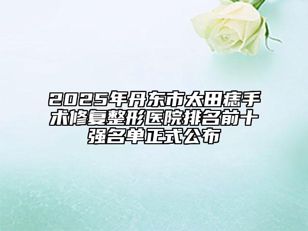 2025年丹东市太田痣手术修复整形医院排名前十强名单正式公布