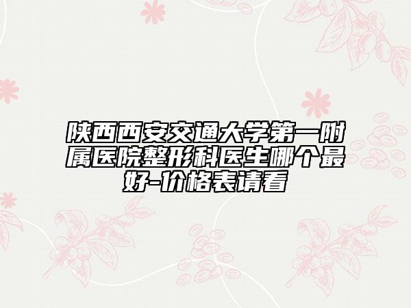 陕西西安交通大学第一附属医院整形科医生哪个最好-价格表请看