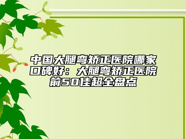 中国大腿弯矫正医院哪家口碑好：大腿弯矫正医院前50佳超全盘点
