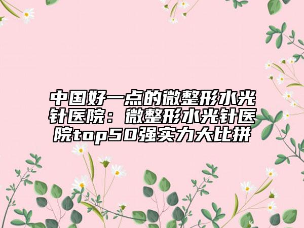 中国好一点的微整形水光针医院：微整形水光针医院top50强实力大比拼