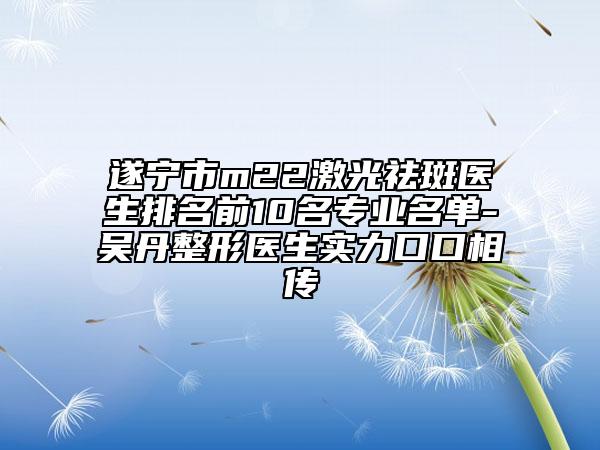 遂宁市m22激光祛斑医生排名前10名专业名单-吴丹整形医生实力口口相传