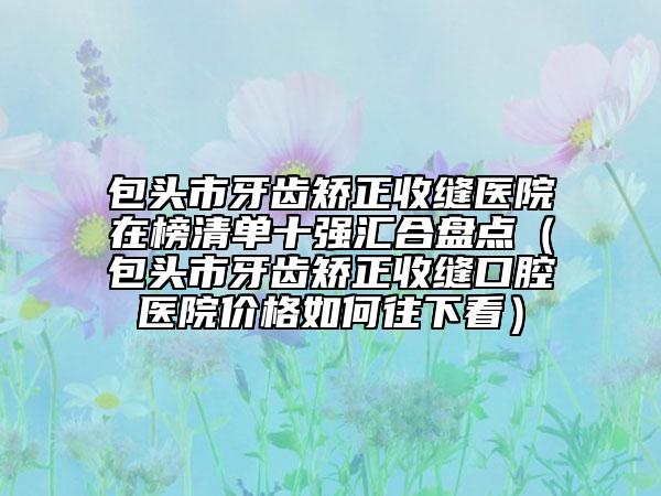 包头市牙齿矫正收缝医院在榜清单十强汇合盘点（包头市牙齿矫正收缝口腔医院价格如何往下看）