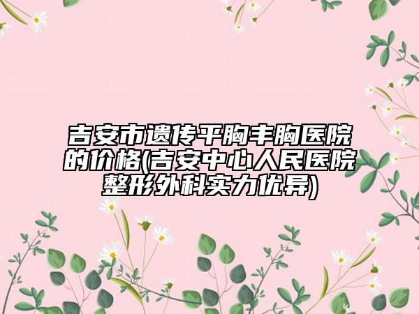 吉安市遗传平胸丰胸医院的价格(吉安中心人民医院整形外科实力优异)