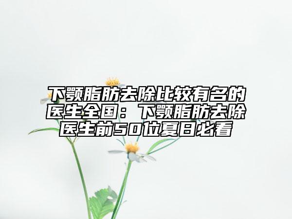 下颚脂肪去除比较有名的医生全国：下颚脂肪去除医生前50位夏日必看