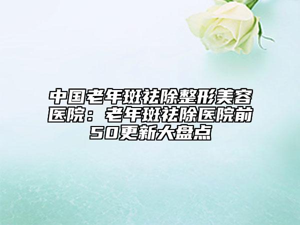 中国老年斑祛除整形美容医院：老年斑祛除医院前50更新大盘点