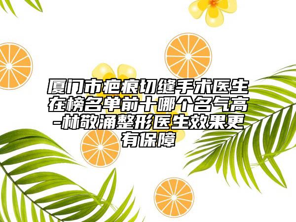厦门市疤痕切缝手术医生在榜名单前十哪个名气高-林敬涌整形医生效果更有保障