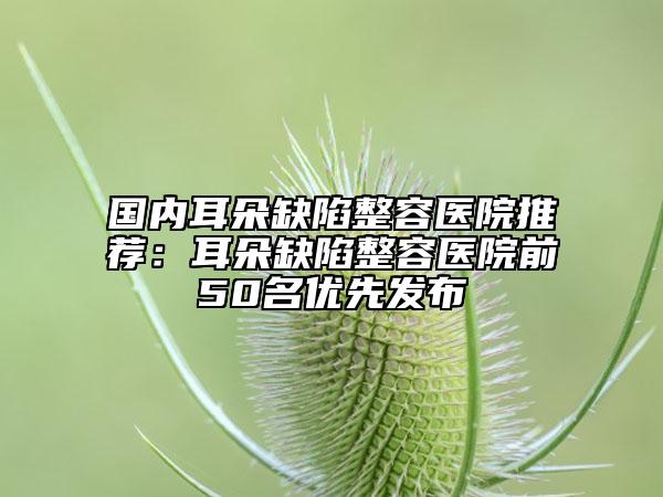 国内耳朵缺陷整容医院推荐：耳朵缺陷整容医院前50名优先发布