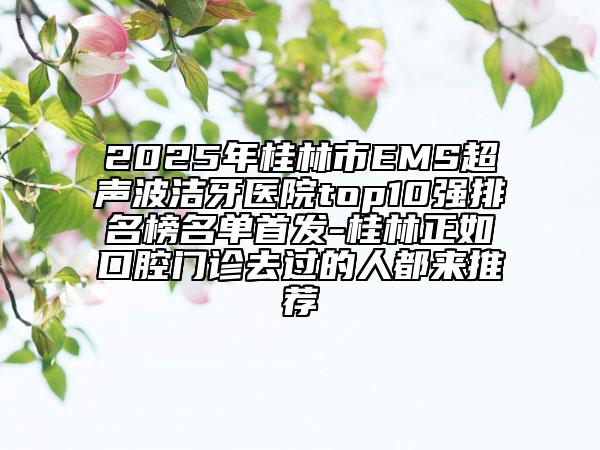 2025年桂林市EMS超声波洁牙医院top10强排名榜名单首发-桂林正如口腔门诊去过的人都来推荐