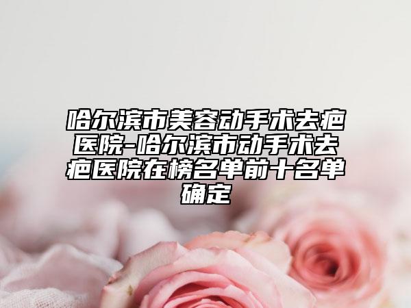 哈尔滨市美容动手术去疤医院-哈尔滨市动手术去疤医院在榜名单前十名单确定