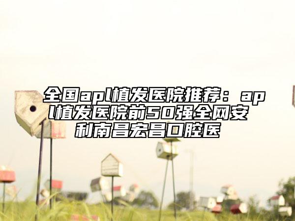 全国apl植发医院推荐：apl植发医院前50强全网安利南昌宏昌口腔医