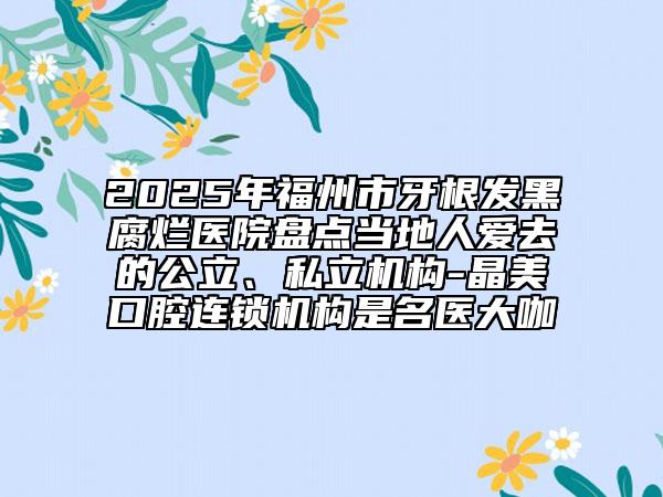 2025年福州市牙根发黑腐烂医院盘点当地人爱去的公立、私立机构-晶美口腔连锁机构是名医大咖