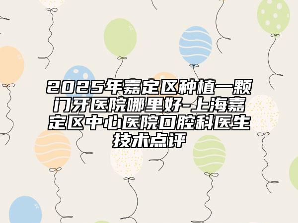 2025年嘉定区种植一颗门牙医院哪里好-上海嘉定区中心医院口腔科医生技术点评