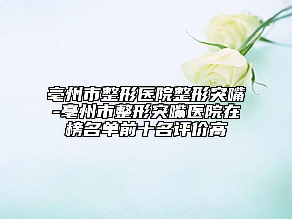 亳州市整形医院整形突嘴-亳州市整形突嘴医院在榜名单前十名评价高