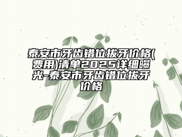 泰安市牙齿错位拔牙价格(费用)清单2025详细曝光-泰安市牙齿错位拔牙价格