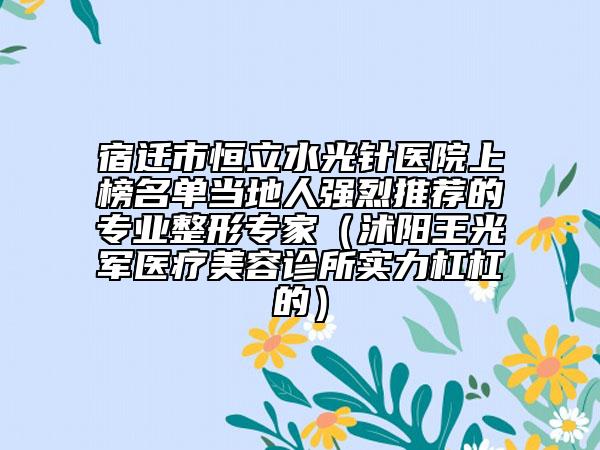宿迁市恒立水光针医院上榜名单当地人强烈推荐的专业整形专家（沭阳王光军医疗美容诊所实力杠杠的）