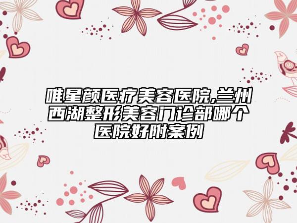 唯星颜医疗美容医院,兰州西湖整形美容门诊部哪个医院好附案例