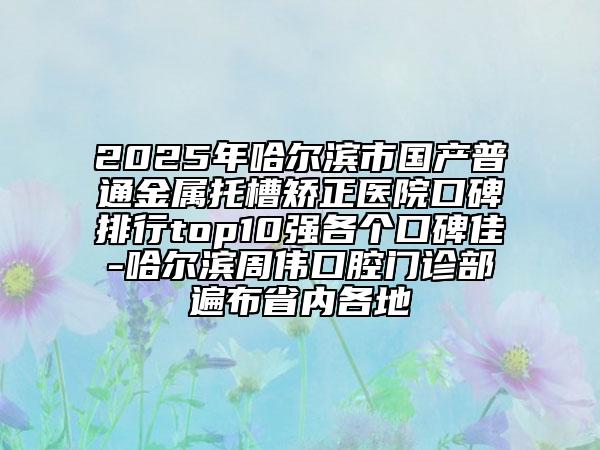 2025年哈尔滨市国产普通金属托槽矫正医院口碑排行top10强各个口碑佳-哈尔滨周伟口腔门诊部遍布省内各地