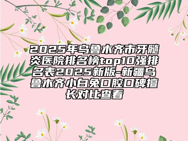 2025年乌鲁木齐市牙髓炎医院排名榜top10强排名表2025新版-新疆乌鲁木齐小白兔口腔口碑擅长对比查看