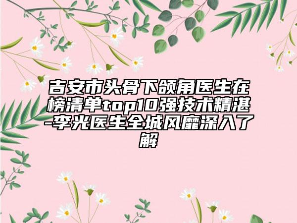 吉安市头骨下颌角医生在榜清单top10强技术精湛-李光医生全城风靡深入了解