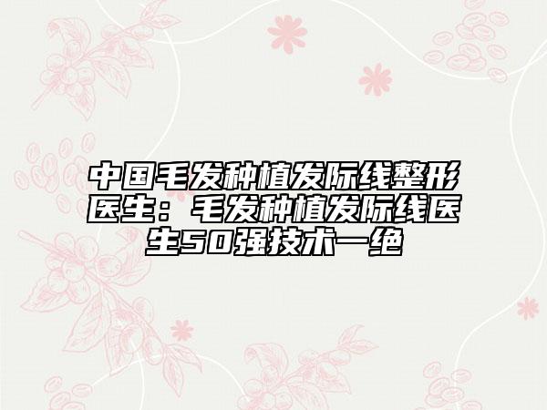中国毛发种植发际线整形医生：毛发种植发际线医生50强技术一绝