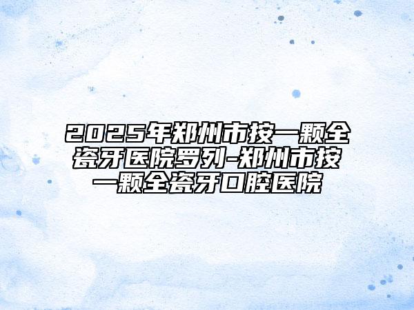 2025年郑州市按一颗全瓷牙医院罗列-郑州市按一颗全瓷牙口腔医院