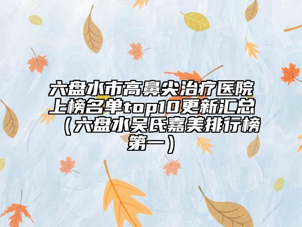 六盘水市高鼻尖治疗医院上榜名单top10更新汇总（六盘水吴氏嘉美排行榜第一）
