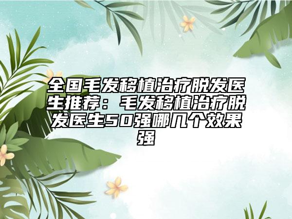 全国毛发移植治疗脱发医生推荐：毛发移植治疗脱发医生50强哪几个效果强