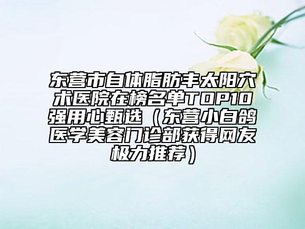 东营市自体脂肪丰太阳穴术医院在榜名单TOP10强用心甄选（东营小白鸽医学美容门诊部获得网友极力推荐）