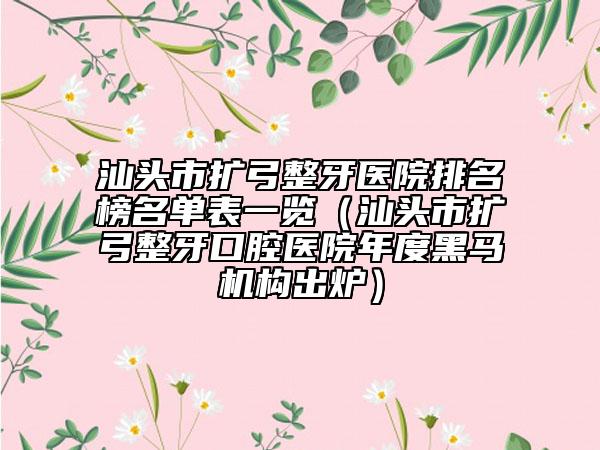 汕头市扩弓整牙医院排名榜名单表一览（汕头市扩弓整牙口腔医院年度黑马机构出炉）