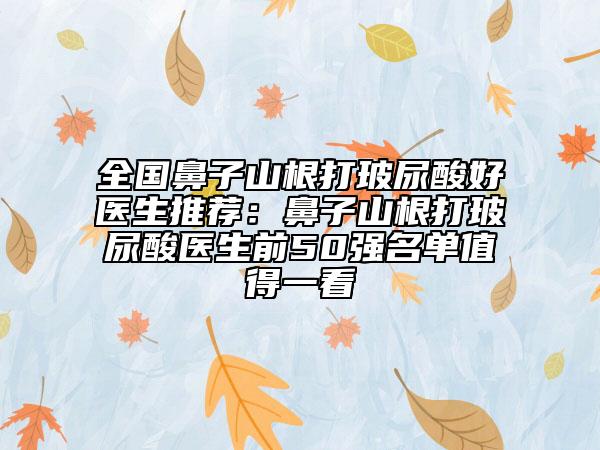 全国鼻子山根打玻尿酸好医生推荐：鼻子山根打玻尿酸医生前50强名单值得一看