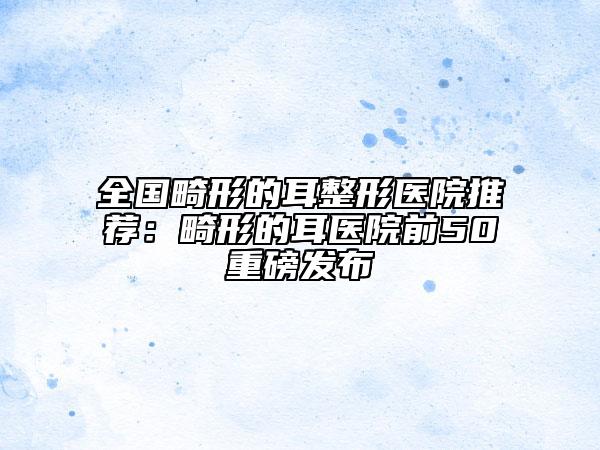 全国畸形的耳整形医院推荐：畸形的耳医院前50重磅发布