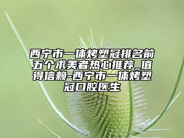西宁市一体烤塑冠排名前五个求美者热心推荐_值得信赖-西宁市一体烤塑冠口腔医生