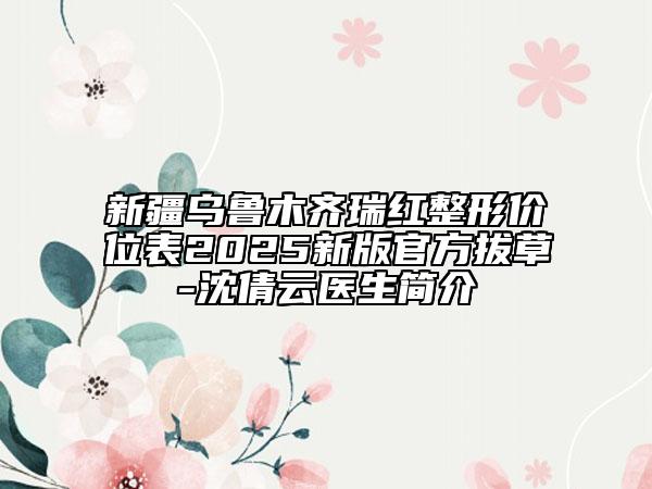 新疆乌鲁木齐瑞红整形价位表2025新版官方拔草-沈倩云医生简介